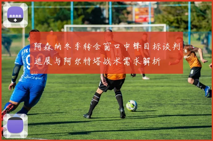 阿森纳冬季转会窗口中锋目标谈判进展与阿尔特塔战术需求解析
