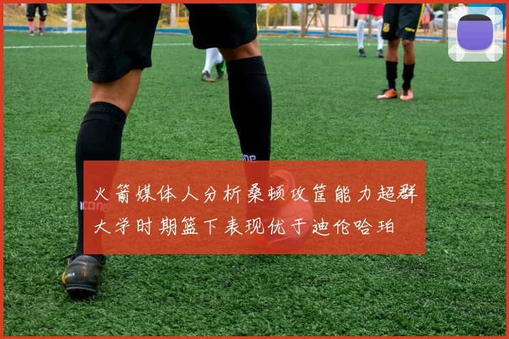 火箭媒体人分析桑顿攻筐能力超群大学时期篮下表现优于迪伦哈珀