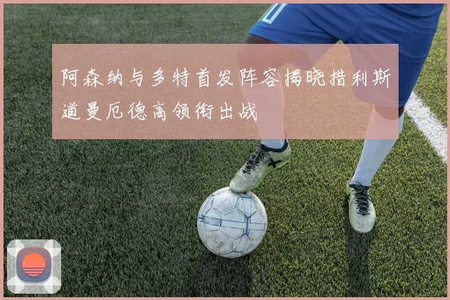 阿森纳与多特首发阵容揭晓措利斯道曼厄德高领衔出战