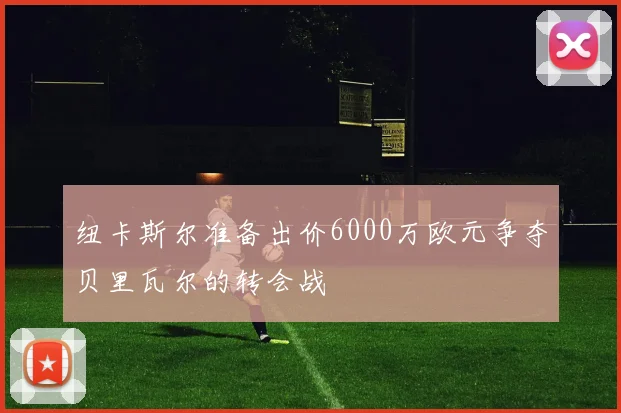 纽卡斯尔准备出价6000万欧元争夺贝里瓦尔的转会战