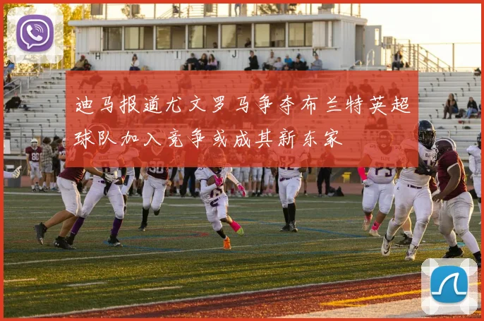 迪马报道尤文罗马争夺布兰特英超球队加入竞争或成其新东家