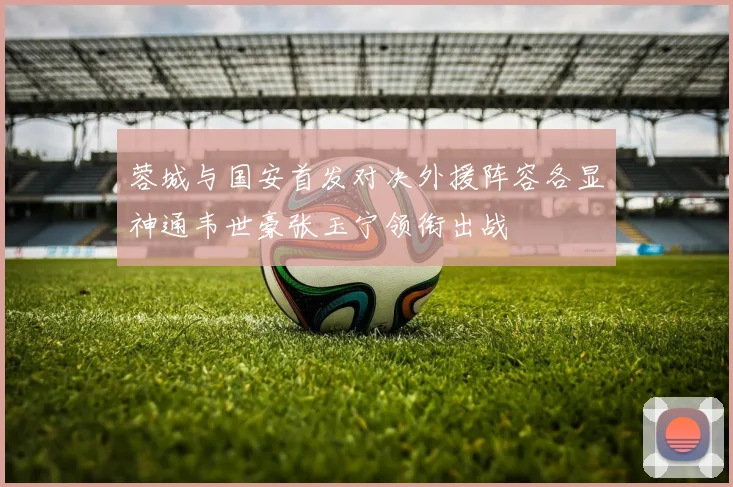 蓉城与国安首发对决外援阵容各显神通韦世豪张玉宁领衔出战
