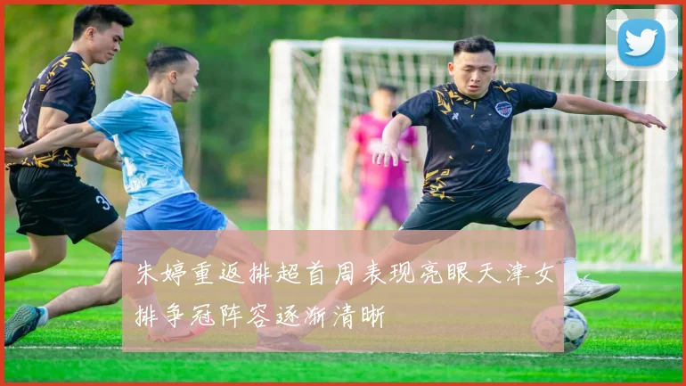 朱婷重返排超首周表现亮眼天津女排争冠阵容逐渐清晰