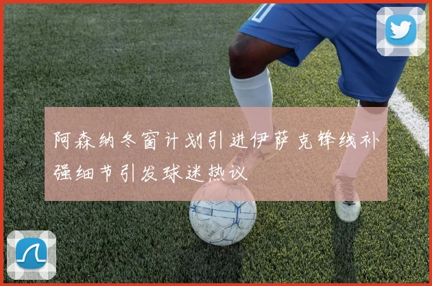 阿森纳冬窗计划引进伊萨克锋线补强细节引发球迷热议