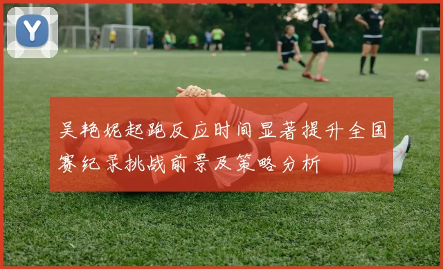 吴艳妮起跑反应时间显著提升全国赛纪录挑战前景及策略分析