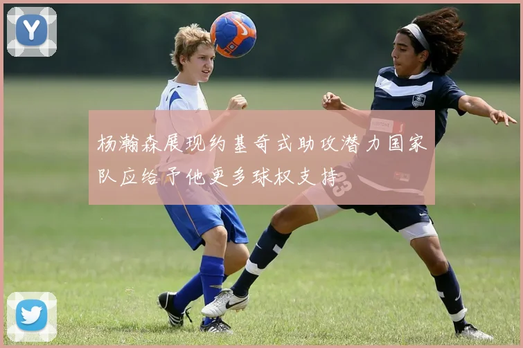 杨瀚森展现约基奇式助攻潜力国家队应给予他更多球权支持